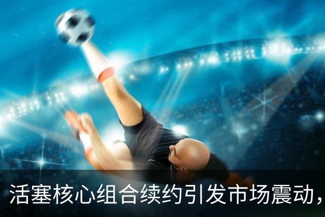 活塞核心组合续约引发市场震动，投资高达6.24亿
