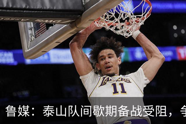 鲁媒：泰山队间歇期备战受阻，争夺联赛前三形势严峻
